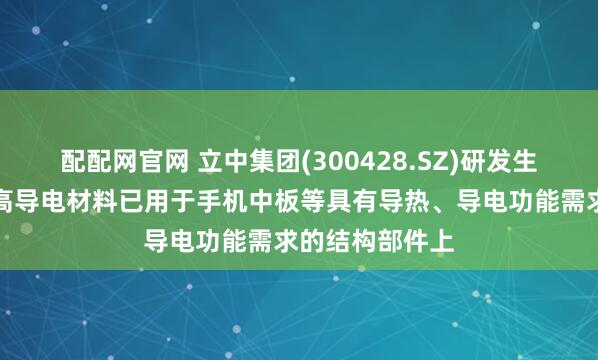 配配网官网 立中集团(300428.SZ)研发生产的高导热、高导电材料已用于手机中板等具有导热、导电功能需求的结构部件上
