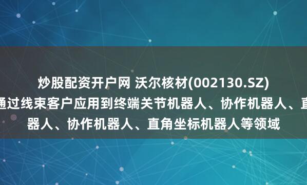 炒股配资开户网 沃尔核材(002130.SZ)：工业机器人线缆已通过线束客户应用到终端关节机器人、协作机器人、直角坐标机器人等领域