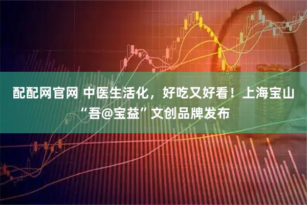 配配网官网 中医生活化，好吃又好看！上海宝山“吾@宝益”文创品牌发布