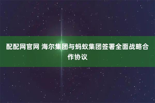 配配网官网 海尔集团与蚂蚁集团签署全面战略合作协议