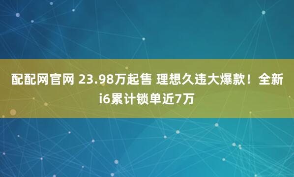 配配网官网 23.98万起售 理想久违大爆款!全新i6累计锁单近7万