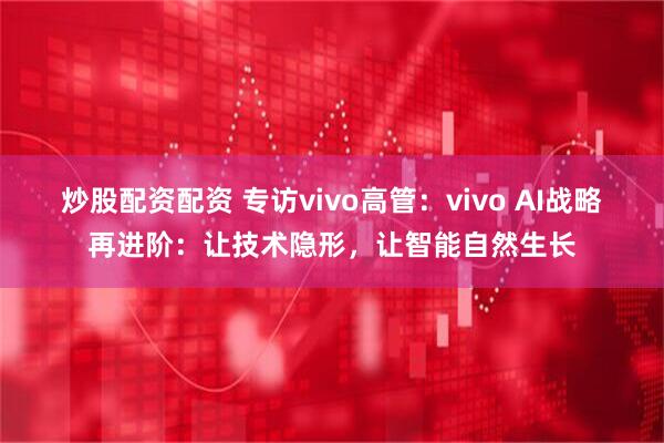 炒股配资配资 专访vivo高管：vivo AI战略再进阶：让技术隐形，让智能自然生长