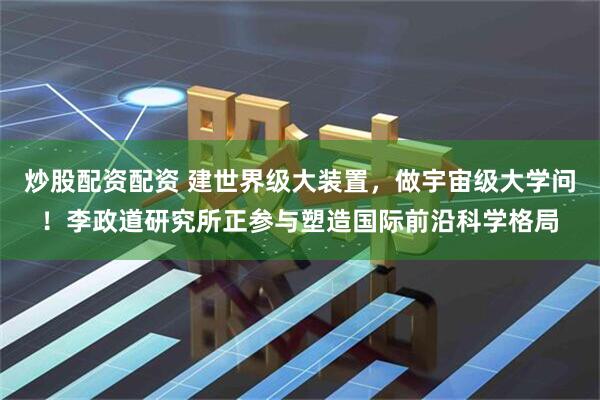 炒股配资配资 建世界级大装置，做宇宙级大学问！李政道研究所正参与塑造国际前沿科学格局