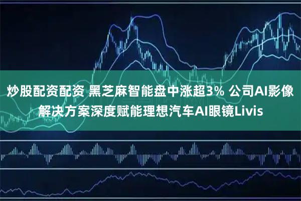 炒股配资配资 黑芝麻智能盘中涨超3% 公司AI影像解决方案深度赋能理想汽车AI眼镜Livis