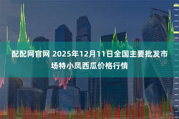 配配网官网 2025年12月11日全国主要批发市场特小凤西瓜价格行情