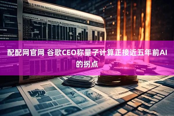 配配网官网 谷歌CEO称量子计算正接近五年前AI的拐点