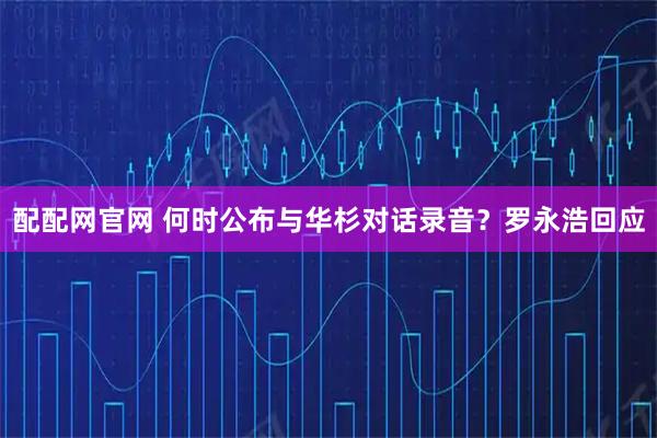 配配网官网 何时公布与华杉对话录音？罗永浩回应