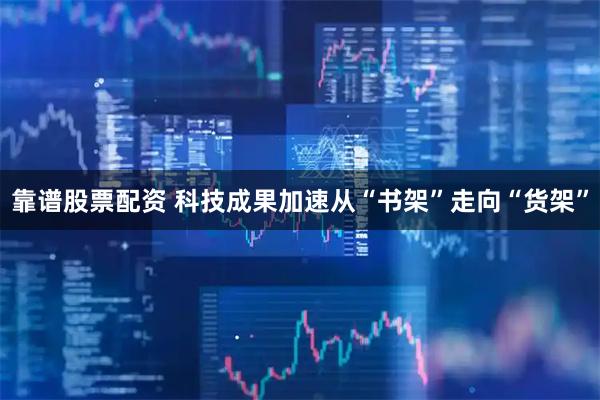 靠谱股票配资 科技成果加速从“书架”走向“货架”