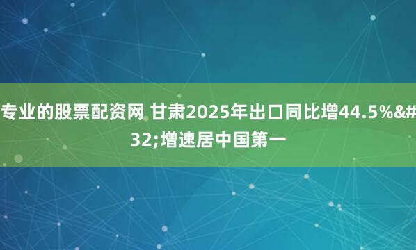 专业的股票配资网 甘肃2025年出口同比增44.5% 增速居中国第一