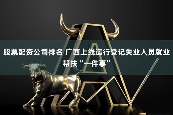 股票配资公司排名 广西上线运行登记失业人员就业帮扶“一件事”