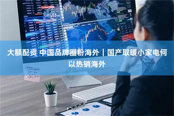 大额配资 中国品牌圈粉海外｜国产取暖小家电何以热销海外