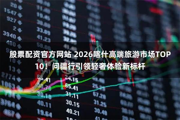 股票配资官方网站 2026喀什高端旅游市场TOP10！问疆行引领轻奢体验新标杆
