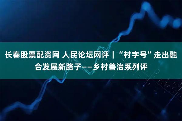 长春股票配资网 人民论坛网评｜“村字号”走出融合发展新路子——乡村善治系列评