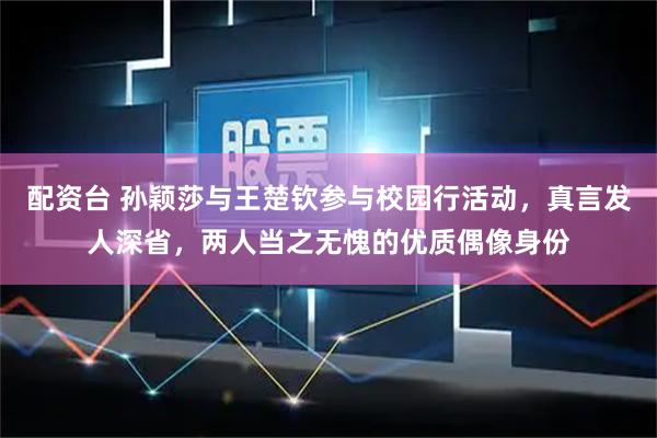 配资台 孙颖莎与王楚钦参与校园行活动，真言发人深省，两人当之无愧的优质偶像身份