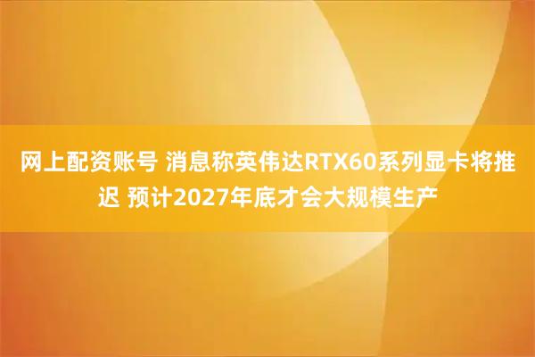 网上配资账号 消息称英伟达RTX60系列显卡将推迟 预计2027年底才会大规模生产