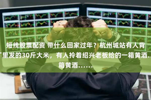 短线股票配资 带什么回家过年？杭州城站有人背着厂里发的30斤大米，有人拎着绍兴老板给的一箱黄酒……