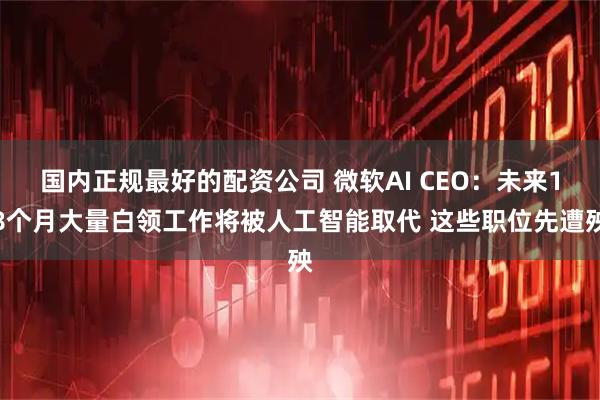 国内正规最好的配资公司 微软AI CEO：未来18个月大量白领工作将被人工智能取代 这些职位先遭殃
