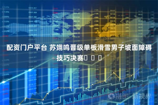 配资门户平台 苏翊鸣晋级单板滑雪男子坡面障碍技巧决赛​​​