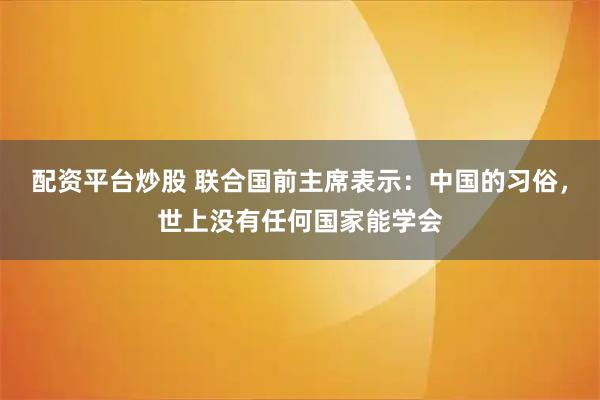 配资平台炒股 联合国前主席表示：中国的习俗，世上没有任何国家能学会