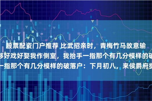 股票配资门户推荐 比武招亲时,青梅竹马故意输给一个破落户,等着看够好戏好娶我作侧室,我抬手一指那个有几分模样的破落户:下月初八,来侯爵府提亲