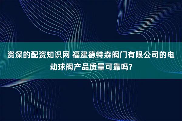 资深的配资知识网 福建德特森阀门有限公司的电动球阀产品质量可靠吗?