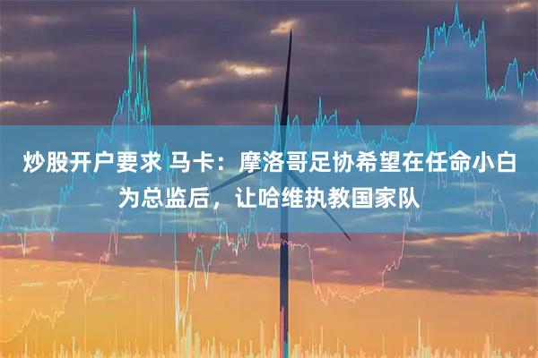 炒股开户要求 马卡:摩洛哥足协希望在任命小白为总监后,让哈维执教国家队