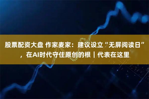 股票配资大盘 作家麦家：建议设立“无屏阅读日”，在AI时代守住原创的根｜代表在这里