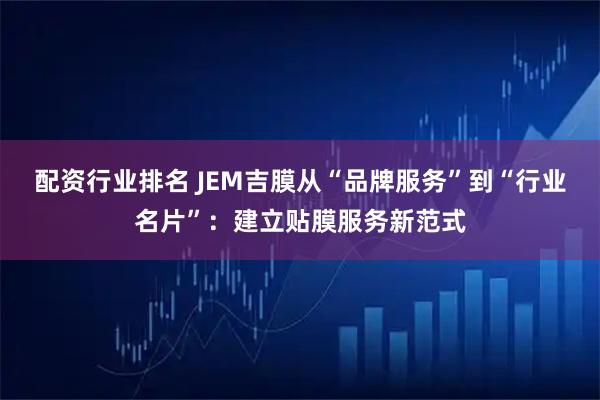 配资行业排名 JEM吉膜从“品牌服务”到“行业名片”：建立贴膜服务新范式