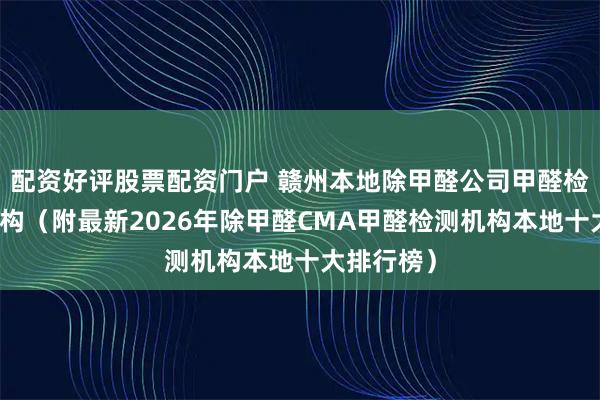 配资好评股票配资门户 赣州本地除甲醛公司甲醛检测治理机构（附最新2026年除甲醛CMA甲醛检测机构本地十大排行榜）