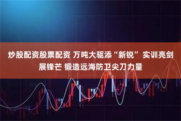 炒股配资股票配资 万吨大驱添“新锐” 实训亮剑展锋芒 锻造远海防卫尖刀力量