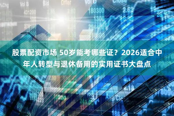 股票配资市场 50岁能考哪些证？2026适合中年人转型与退休备用的实用证书大盘点