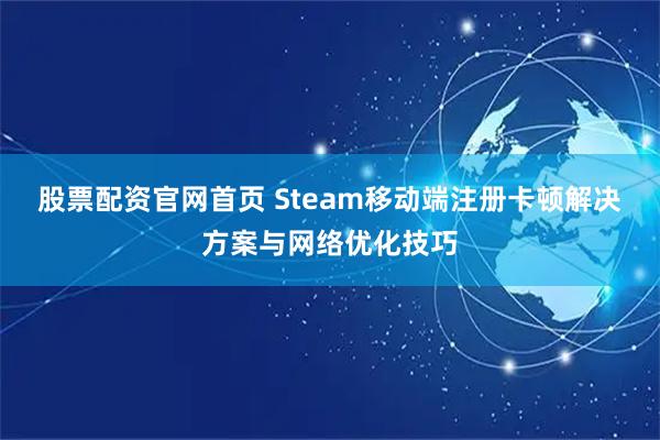 股票配资官网首页 Steam移动端注册卡顿解决方案与网络优化技巧