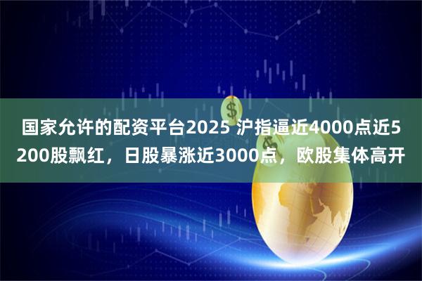 国家允许的配资平台2025 沪指逼近4000点近5200股飘红,日股暴涨近3000点,欧股集体高开