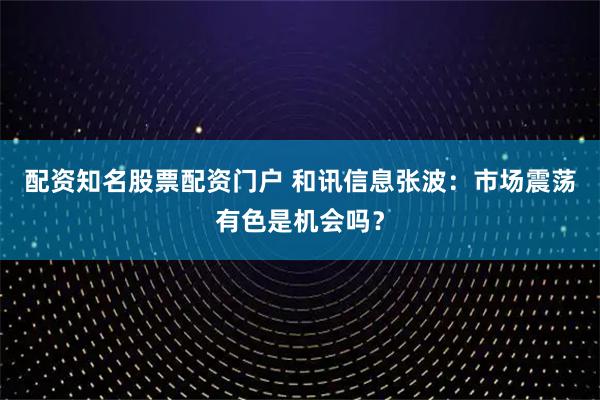 配资知名股票配资门户 和讯信息张波：市场震荡有色是机会吗？