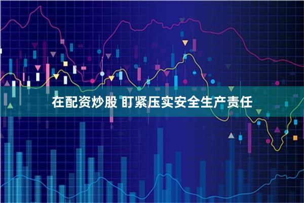 在配资炒股 盯紧压实安全生产责任