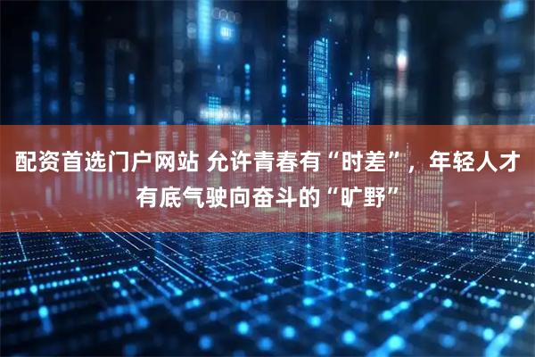 配资首选门户网站 允许青春有“时差”，年轻人才有底气驶向奋斗的“旷野”