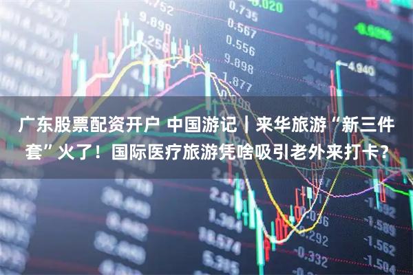 广东股票配资开户 中国游记｜来华旅游“新三件套”火了！国际医疗旅游凭啥吸引老外来打卡？
