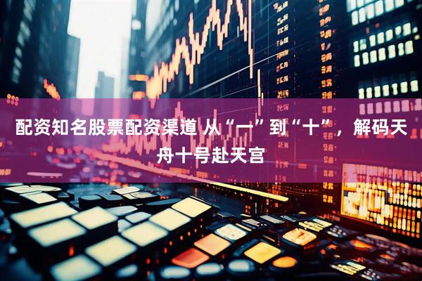 配资知名股票配资渠道 从“一”到“十”，解码天舟十号赴天宫