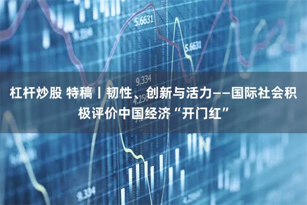 杠杆炒股 特稿丨韧性、创新与活力——国际社会积极评价中国经济“开门红”