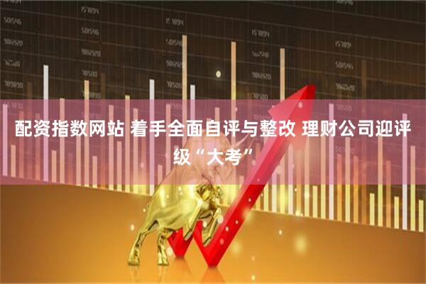配资指数网站 着手全面自评与整改 理财公司迎评级“大考”