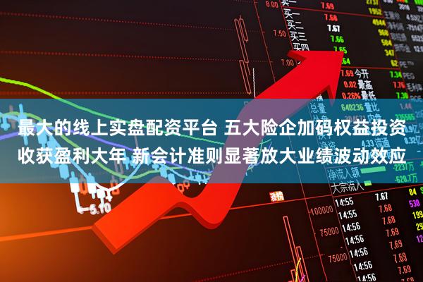 最大的线上实盘配资平台 五大险企加码权益投资收获盈利大年 新会计准则显著放大业绩波动效应