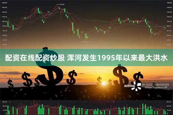 配资在线配资炒股 浑河发生1995年以来最大洪水