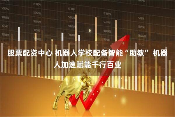 股票配资中心 机器人学校配备智能“助教” 机器人加速赋能千行百业