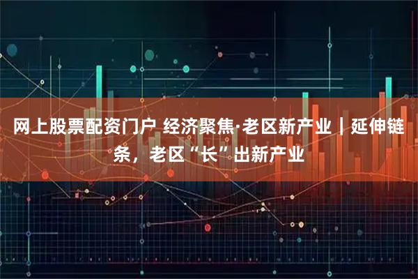 网上股票配资门户 经济聚焦·老区新产业｜延伸链条，老区“长”出新产业