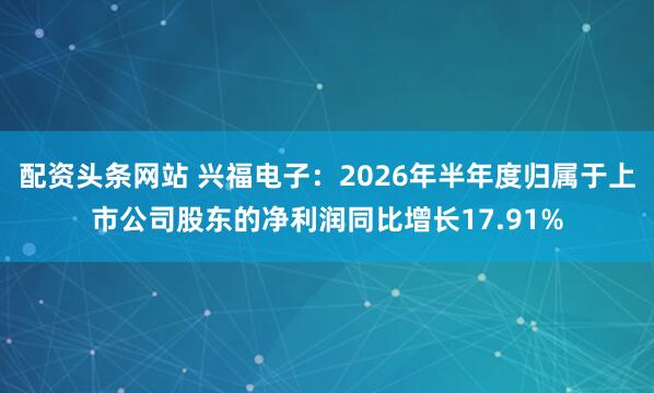 配资头条网站 兴福电子：2026年半年度归属于上市公司股东的净利润同比增长17.91%